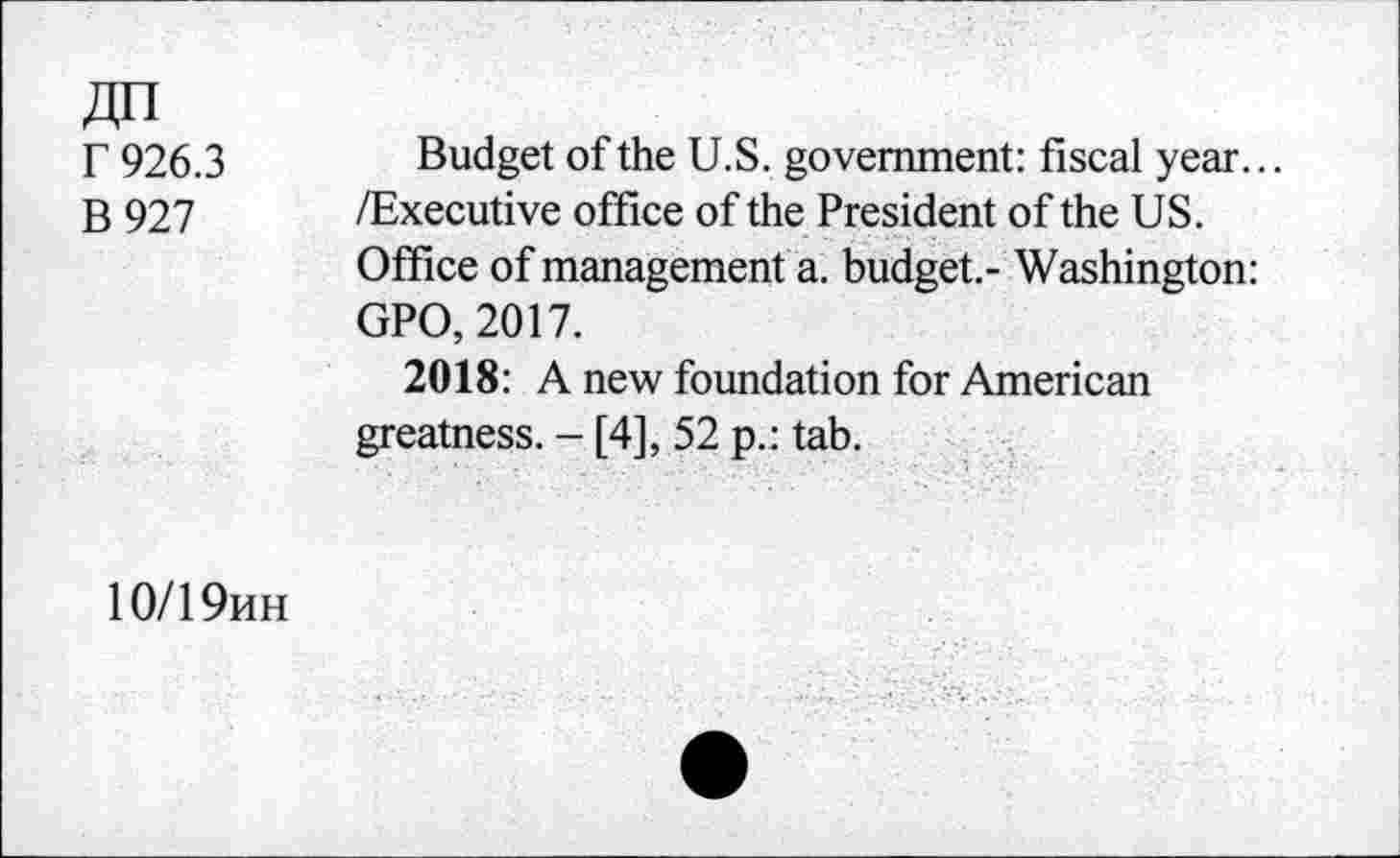 ﻿r 926.3
B 927
Budget of the U.S. government: fiscal year... /Executive office of the President of the US. Office of management a. budget.- Washington: GPO, 2017.
2018: A new foundation for American greatness. - [4], 52 p.: tab.
10/19hh